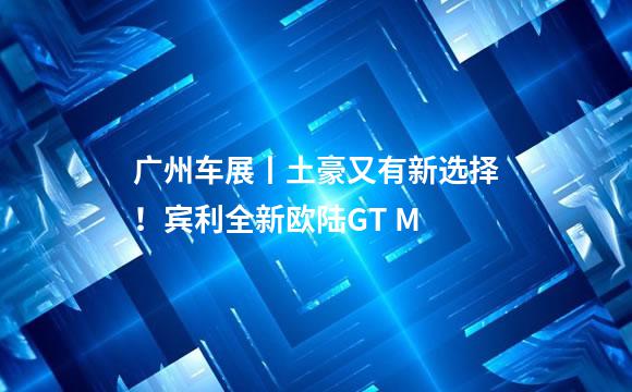 广州车展丨土豪又有新选择！宾利全新欧陆GT M